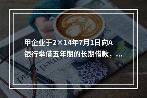 甲企业于2×14年7月1日向A银行举借五年期的长期借款，在2