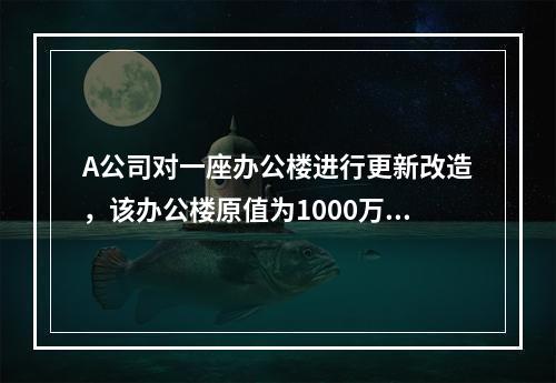 A公司对一座办公楼进行更新改造，该办公楼原值为1000万元，