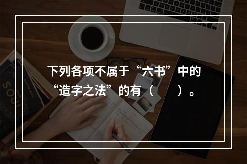 下列各项不属于“六书”中的“造字之法”的有（　　）。