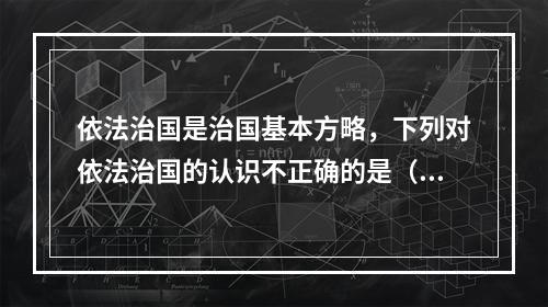 依法治国是治国基本方略，下列对依法治国的认识不正确的是（　