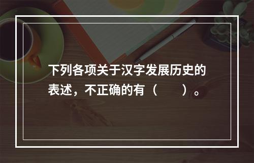 下列各项关于汉字发展历史的表述，不正确的有（　　）。