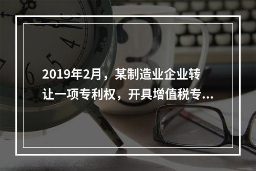 2019年2月，某制造业企业转让一项专利权，开具增值税专用发