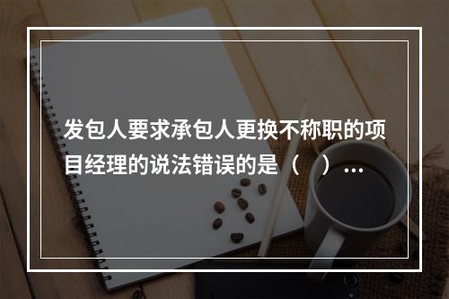 发包人要求承包人更换不称职的项目经理的说法错误的是（　）。