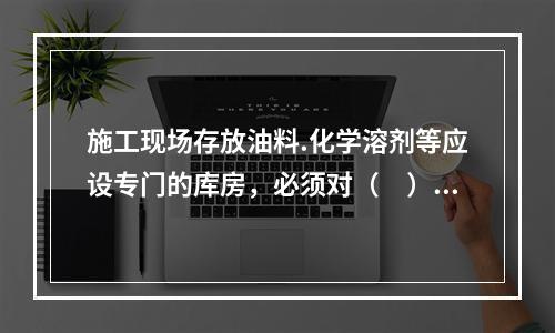 施工现场存放油料.化学溶剂等应设专门的库房，必须对（　）进行