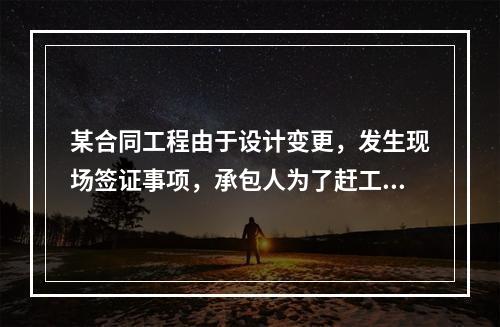 某合同工程由于设计变更，发生现场签证事项，承包人为了赶工，在