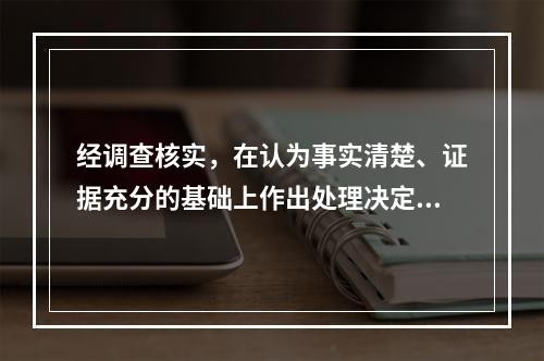 经调查核实，在认为事实清楚、证据充分的基础上作出处理决定的