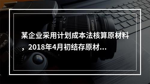 某企业采用计划成本法核算原材料，2018年4月初结存原材料计