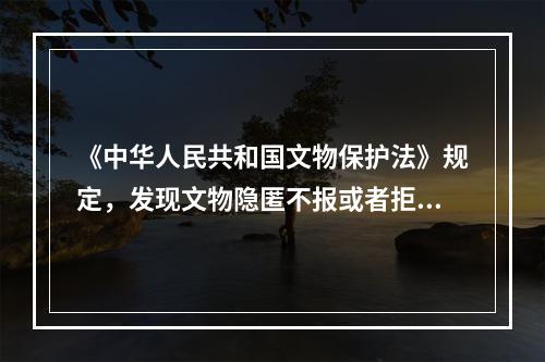 《中华人民共和国文物保护法》规定，发现文物隐匿不报或者拒不