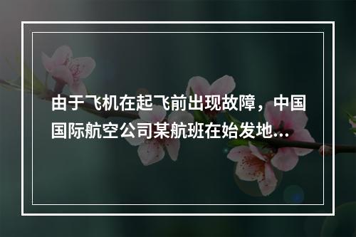 由于飞机在起飞前出现故障，中国国际航空公司某航班在始发地延