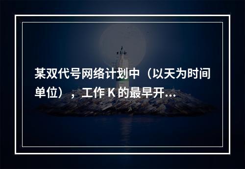 某双代号网络计划中（以天为时间单位），工作 K 的最早开始时