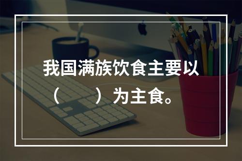 我国满族饮食主要以（　　）为主食。