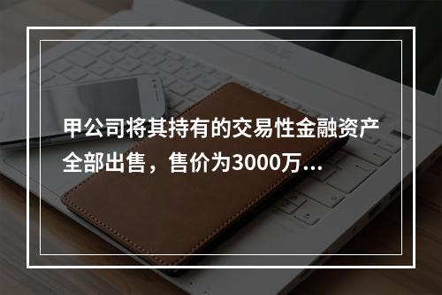 甲公司将其持有的交易性金融资产全部出售，售价为3000万元；