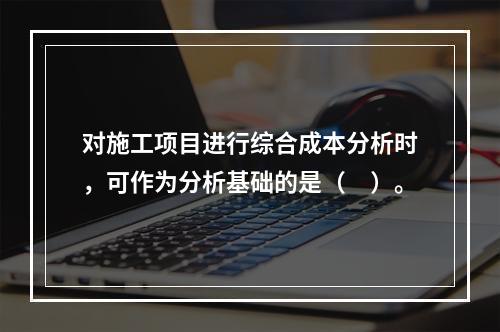 对施工项目进行综合成本分析时，可作为分析基础的是（　）。