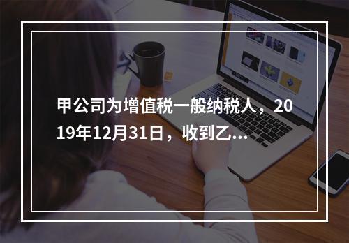 甲公司为增值税一般纳税人，2019年12月31日，收到乙公司