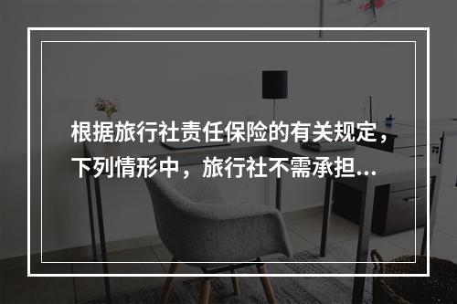 根据旅行社责任保险的有关规定，下列情形中，旅行社不需承担责任