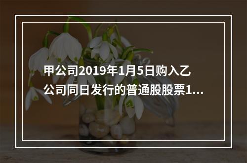 甲公司2019年1月5日购入乙公司同日发行的普通股股票100