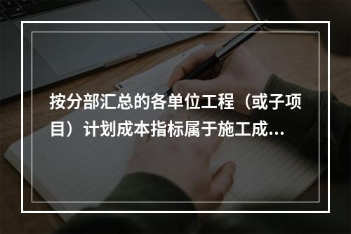 按分部汇总的各单位工程（或子项目）计划成本指标属于施工成本计