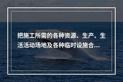 把施工所需的各种资源、生产、生活活动场地及各种临时设施合理地