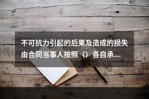 不可抗力引起的后果及造成的损失由合同当事人按照（）各自承担。