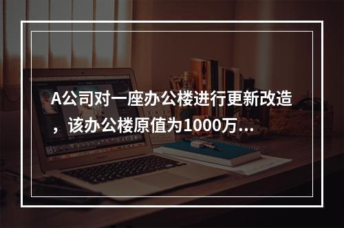 A公司对一座办公楼进行更新改造，该办公楼原值为1000万元，