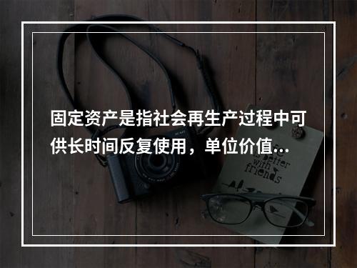 固定资产是指社会再生产过程中可供长时间反复使用，单位价值在规