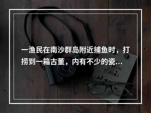 一渔民在南沙群岛附近捕鱼时，打捞到一箱古董，内有不少的瓷器