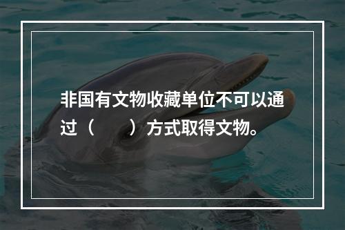 非国有文物收藏单位不可以通过（　　）方式取得文物。