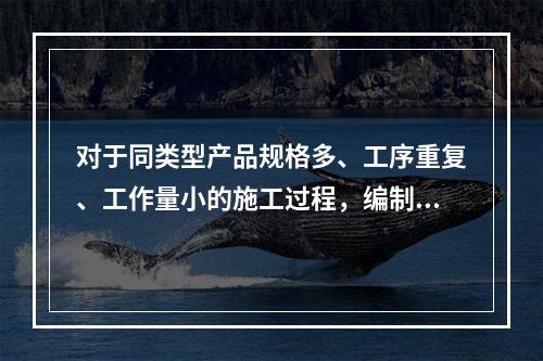 对于同类型产品规格多、工序重复、工作量小的施工过程，编制人工