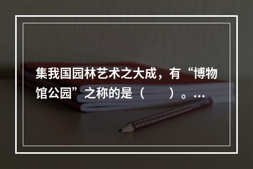 集我国园林艺术之大成，有“博物馆公园”之称的是（　　）。[