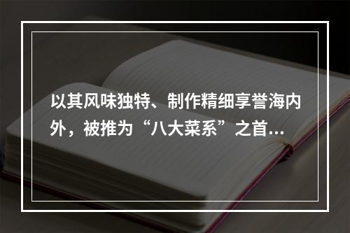 以其风味独特、制作精细享誉海内外，被推为“八大菜系”之首的