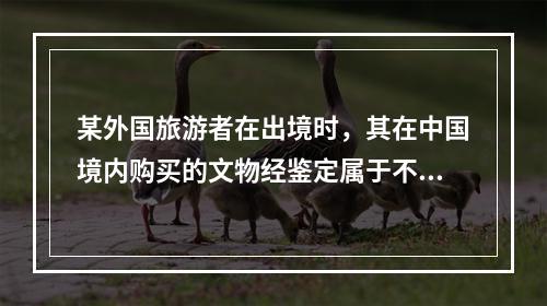 某外国旅游者在出境时，其在中国境内购买的文物经鉴定属于不能