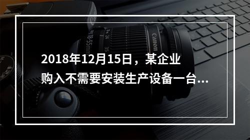 2018年12月15日，某企业购入不需要安装生产设备一台，原