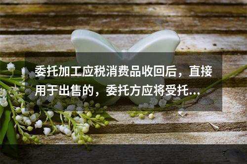 委托加工应税消费品收回后，直接用于出售的，委托方应将受托方代