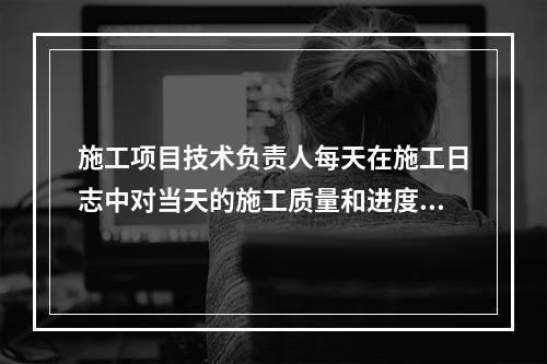 施工项目技术负责人每天在施工日志中对当天的施工质量和进度情况