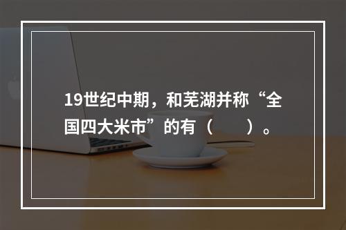 19世纪中期，和芜湖并称“全国四大米市”的有（　　）。