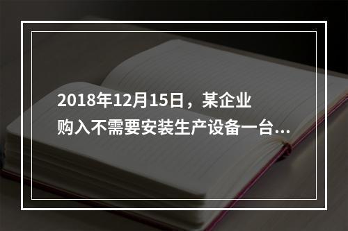 2018年12月15日，某企业购入不需要安装生产设备一台，原