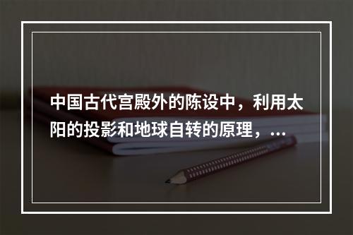 中国古代宫殿外的陈设中，利用太阳的投影和地球自转的原理，借