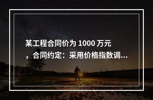 某工程合同价为 1000 万元，合同约定：采用价格指数调整价