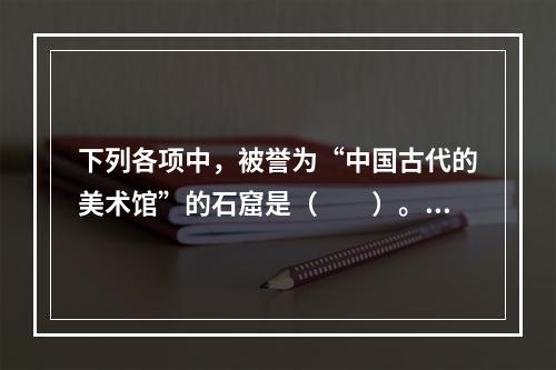 下列各项中，被誉为“中国古代的美术馆”的石窟是（　　）。[