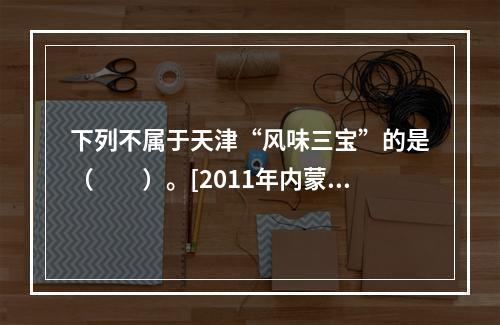 下列不属于天津“风味三宝”的是（　　）。[2011年内蒙古