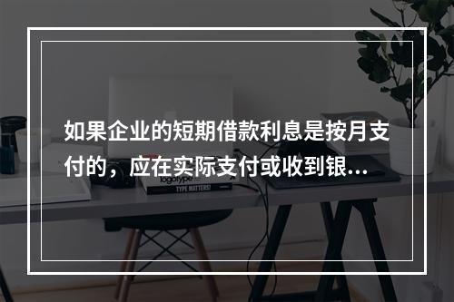 如果企业的短期借款利息是按月支付的，应在实际支付或收到银行的