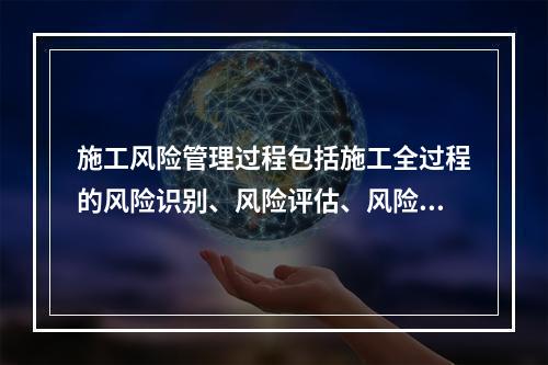 施工风险管理过程包括施工全过程的风险识别、风险评估、风险应对