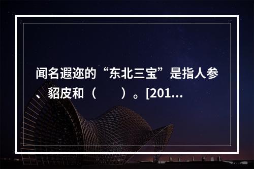 闻名遐迩的“东北三宝”是指人参、貂皮和（　　）。[2012