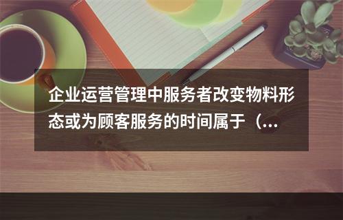 企业运营管理中服务者改变物料形态或为顾客服务的时间属于（　