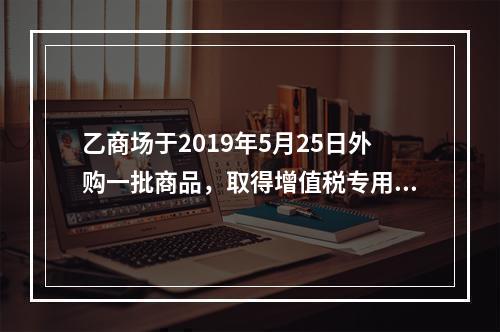 乙商场于2019年5月25日外购一批商品，取得增值税专用发票