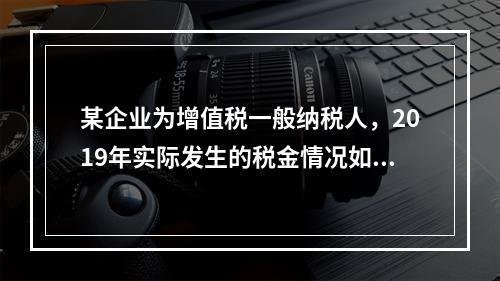 某企业为增值税一般纳税人，2019年实际发生的税金情况如下：