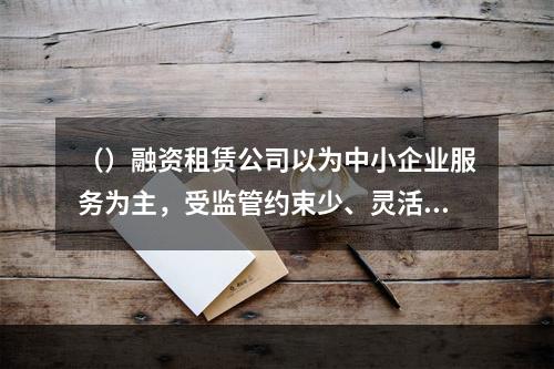 （）融资租赁公司以为中小企业服务为主，受监管约束少、灵活性高