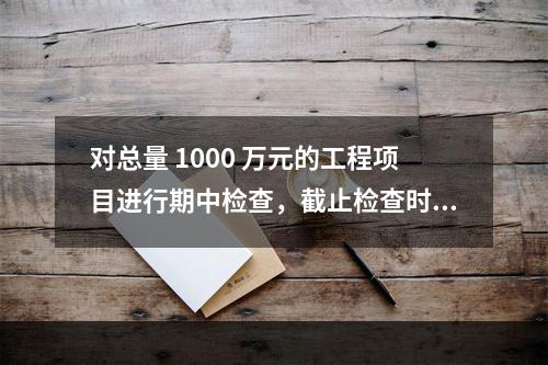 对总量 1000 万元的工程项目进行期中检查，截止检查时已完