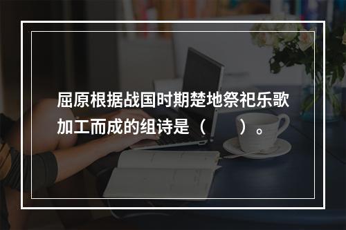 屈原根据战国时期楚地祭祀乐歌加工而成的组诗是（　　）。