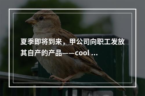 夏季即将到来，甲公司向职工发放其自产的产品——cool 牌空